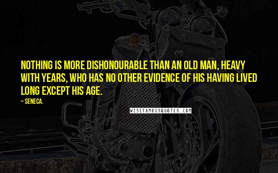 Seneca. Quotes: Nothing is more dishonourable than an old man, heavy with years, who has no other evidence of his having lived long except his age.