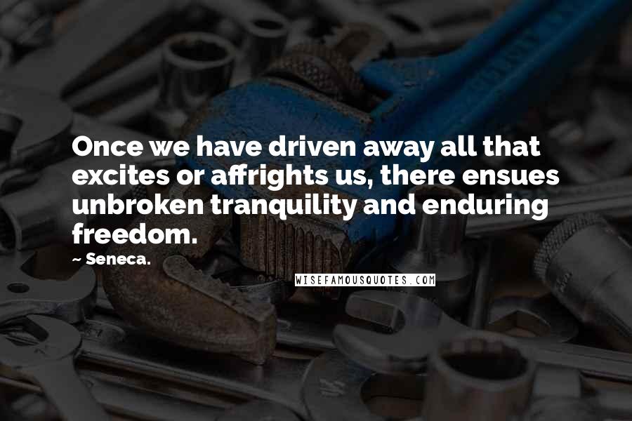 Seneca. Quotes: Once we have driven away all that excites or affrights us, there ensues unbroken tranquility and enduring freedom.