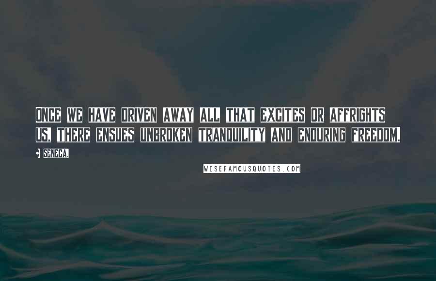 Seneca. Quotes: Once we have driven away all that excites or affrights us, there ensues unbroken tranquility and enduring freedom.