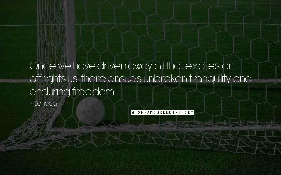 Seneca. Quotes: Once we have driven away all that excites or affrights us, there ensues unbroken tranquility and enduring freedom.