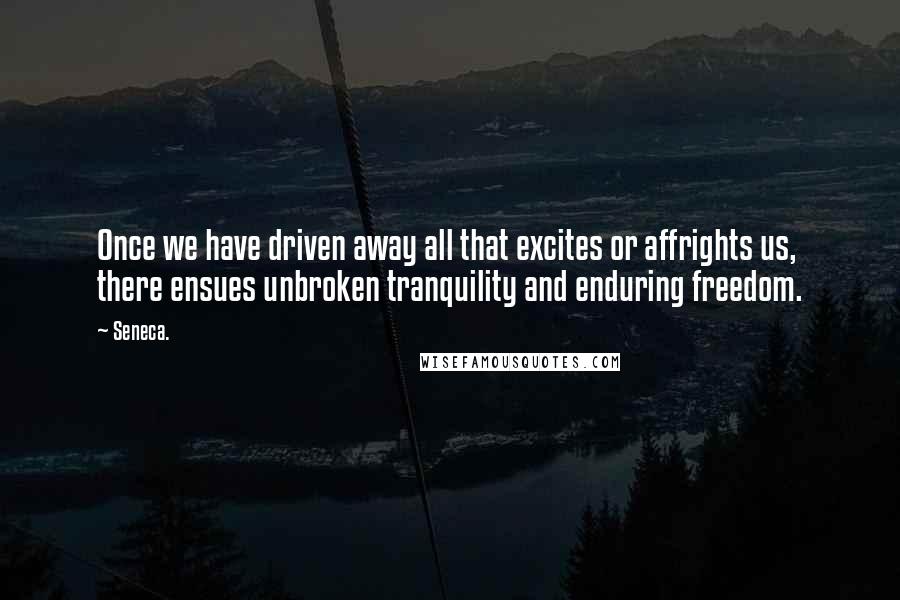 Seneca. Quotes: Once we have driven away all that excites or affrights us, there ensues unbroken tranquility and enduring freedom.