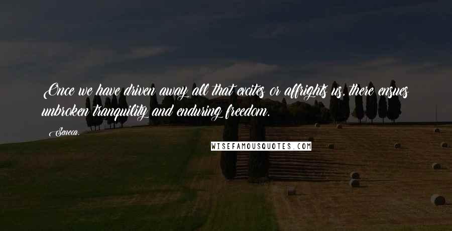 Seneca. Quotes: Once we have driven away all that excites or affrights us, there ensues unbroken tranquility and enduring freedom.