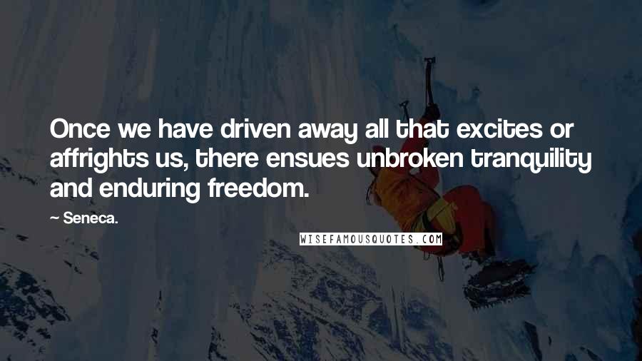 Seneca. Quotes: Once we have driven away all that excites or affrights us, there ensues unbroken tranquility and enduring freedom.