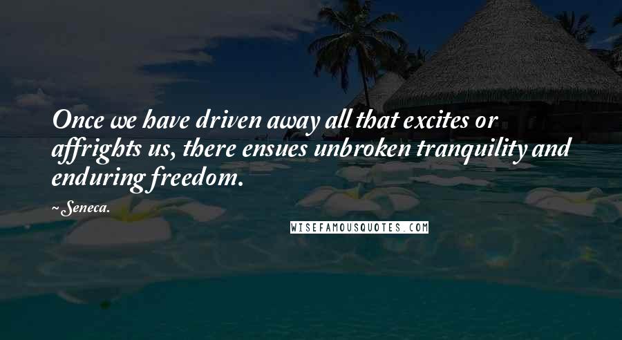 Seneca. Quotes: Once we have driven away all that excites or affrights us, there ensues unbroken tranquility and enduring freedom.