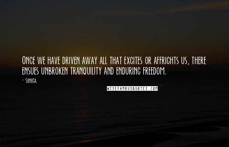 Seneca. Quotes: Once we have driven away all that excites or affrights us, there ensues unbroken tranquility and enduring freedom.