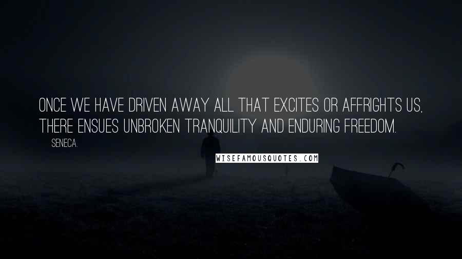 Seneca. Quotes: Once we have driven away all that excites or affrights us, there ensues unbroken tranquility and enduring freedom.