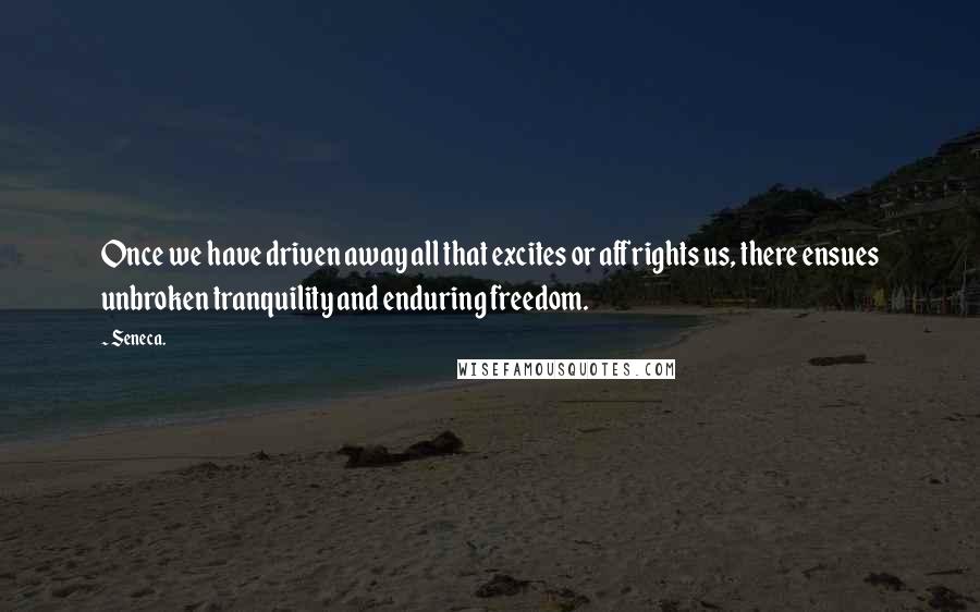 Seneca. Quotes: Once we have driven away all that excites or affrights us, there ensues unbroken tranquility and enduring freedom.