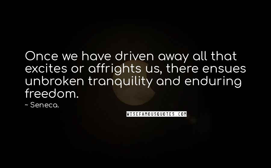 Seneca. Quotes: Once we have driven away all that excites or affrights us, there ensues unbroken tranquility and enduring freedom.