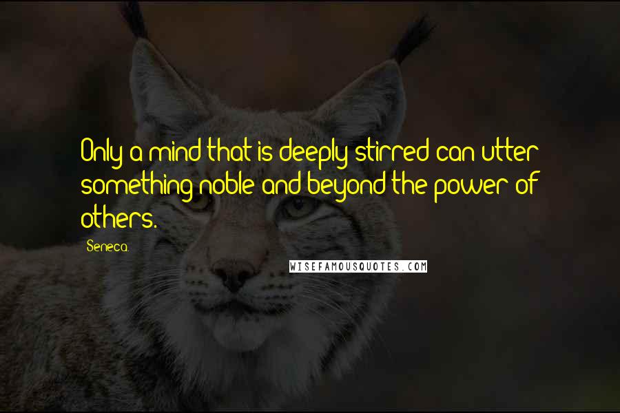 Seneca. Quotes: Only a mind that is deeply stirred can utter something noble and beyond the power of others.