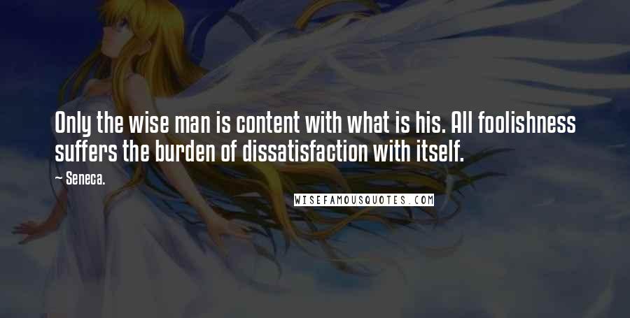 Seneca. Quotes: Only the wise man is content with what is his. All foolishness suffers the burden of dissatisfaction with itself.