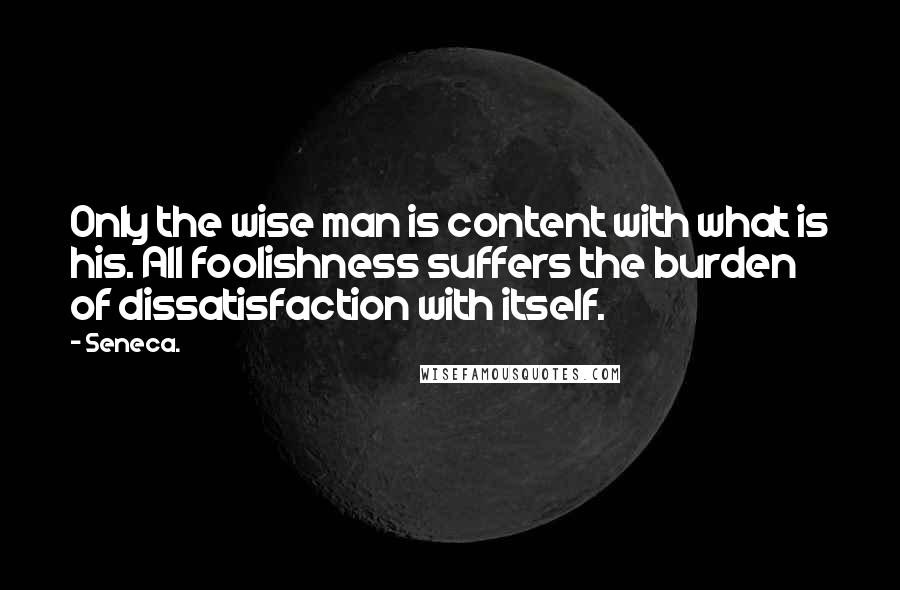 Seneca. Quotes: Only the wise man is content with what is his. All foolishness suffers the burden of dissatisfaction with itself.