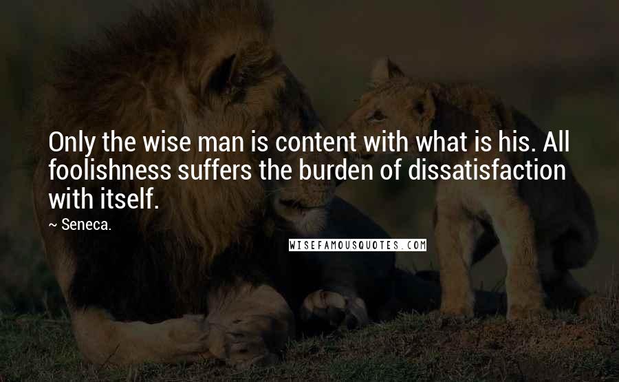 Seneca. Quotes: Only the wise man is content with what is his. All foolishness suffers the burden of dissatisfaction with itself.