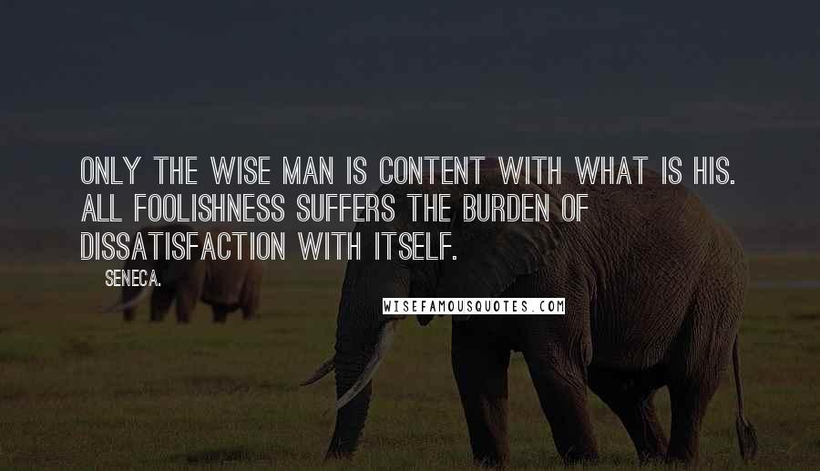 Seneca. Quotes: Only the wise man is content with what is his. All foolishness suffers the burden of dissatisfaction with itself.