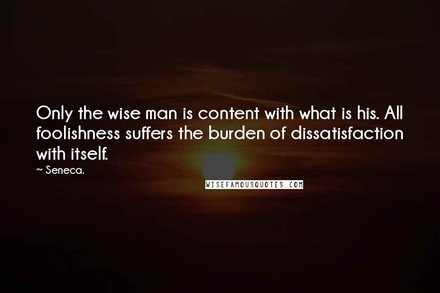 Seneca. Quotes: Only the wise man is content with what is his. All foolishness suffers the burden of dissatisfaction with itself.