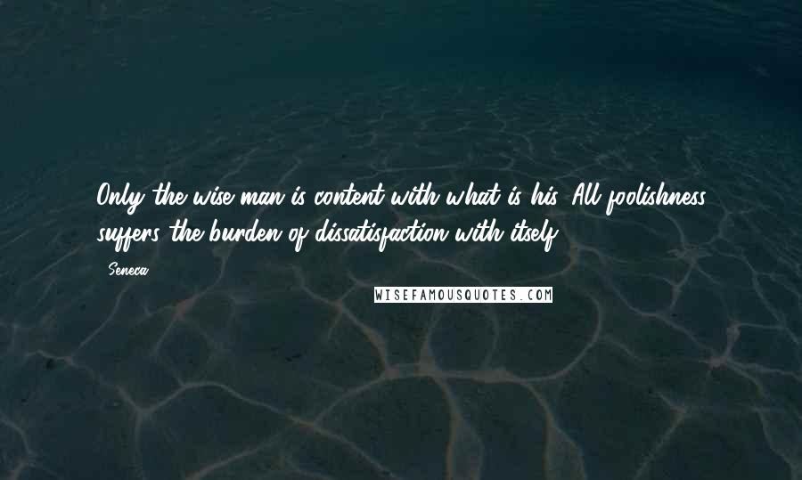 Seneca. Quotes: Only the wise man is content with what is his. All foolishness suffers the burden of dissatisfaction with itself.