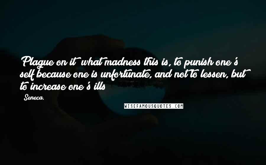 Seneca. Quotes: Plague on it! what madness this is, to punish one's self because one is unfortunate, and not to lessen, but to increase one's ills!
