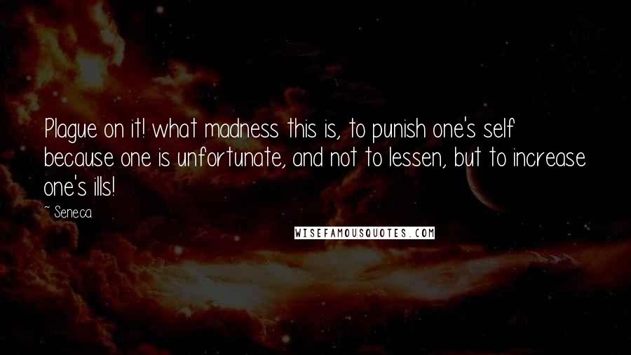 Seneca. Quotes: Plague on it! what madness this is, to punish one's self because one is unfortunate, and not to lessen, but to increase one's ills!