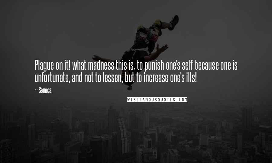 Seneca. Quotes: Plague on it! what madness this is, to punish one's self because one is unfortunate, and not to lessen, but to increase one's ills!