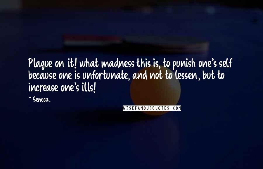 Seneca. Quotes: Plague on it! what madness this is, to punish one's self because one is unfortunate, and not to lessen, but to increase one's ills!