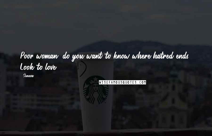 Seneca. Quotes: Poor woman, do you want to know where hatred ends? Look to love.
