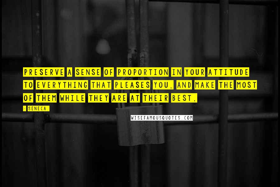 Seneca. Quotes: Preserve a sense of proportion in your attitude to everything that pleases you, and make the most of them while they are at their best.