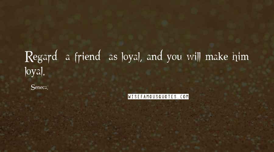 Seneca. Quotes: Regard [a friend] as loyal, and you will make him loyal.