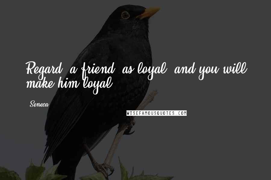 Seneca. Quotes: Regard [a friend] as loyal, and you will make him loyal.