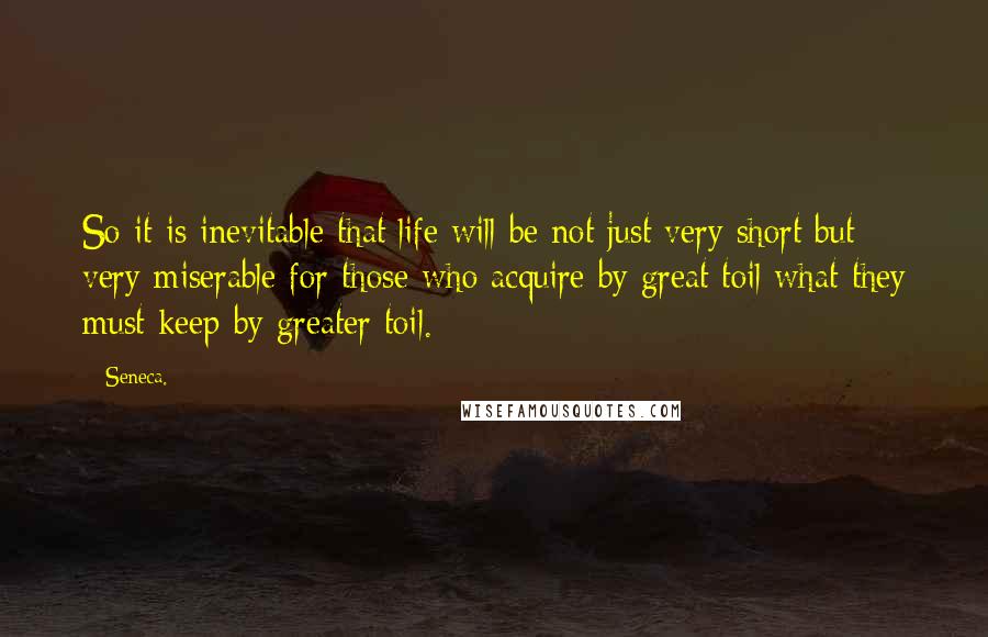 Seneca. Quotes: So it is inevitable that life will be not just very short but very miserable for those who acquire by great toil what they must keep by greater toil.