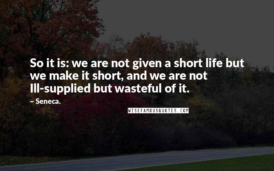 Seneca. Quotes: So it is: we are not given a short life but we make it short, and we are not Ill-supplied but wasteful of it.