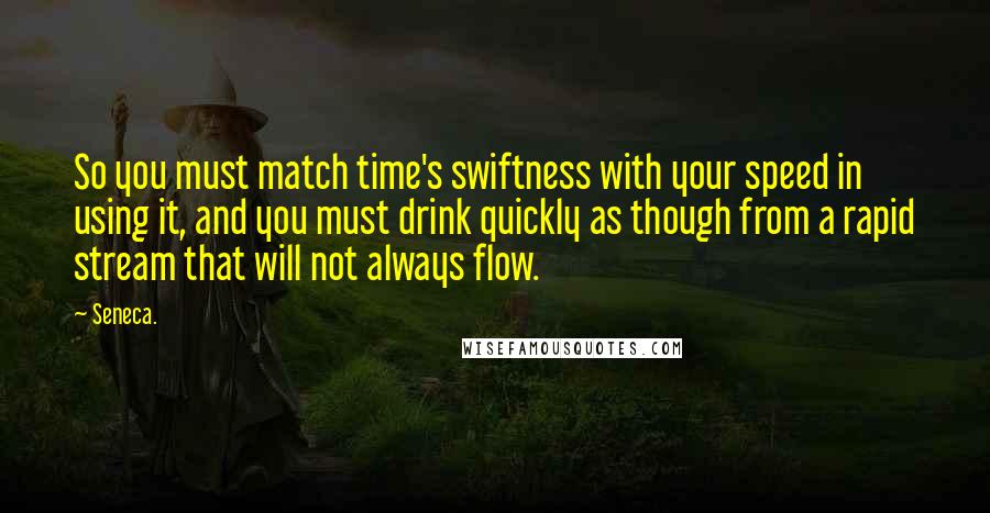 Seneca. Quotes: So you must match time's swiftness with your speed in using it, and you must drink quickly as though from a rapid stream that will not always flow.