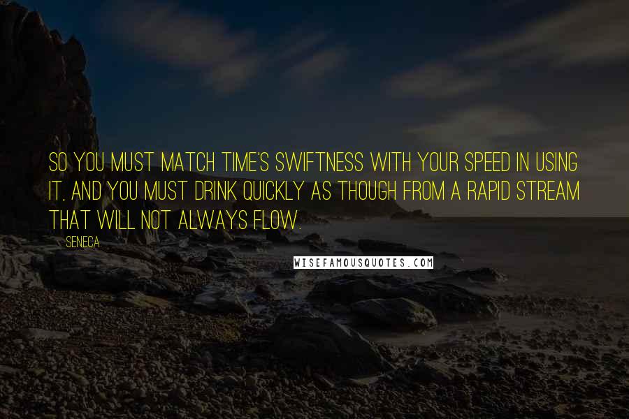 Seneca. Quotes: So you must match time's swiftness with your speed in using it, and you must drink quickly as though from a rapid stream that will not always flow.