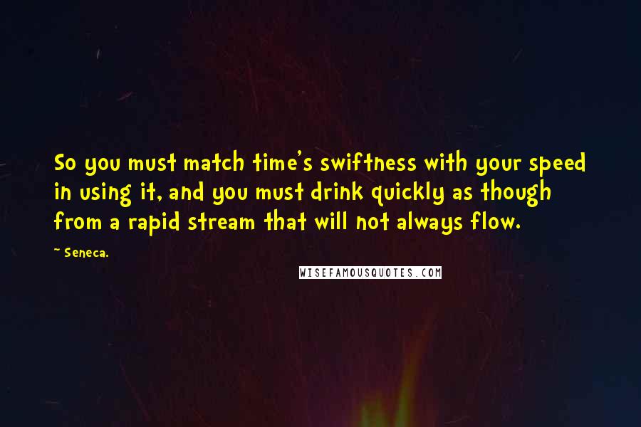 Seneca. Quotes: So you must match time's swiftness with your speed in using it, and you must drink quickly as though from a rapid stream that will not always flow.
