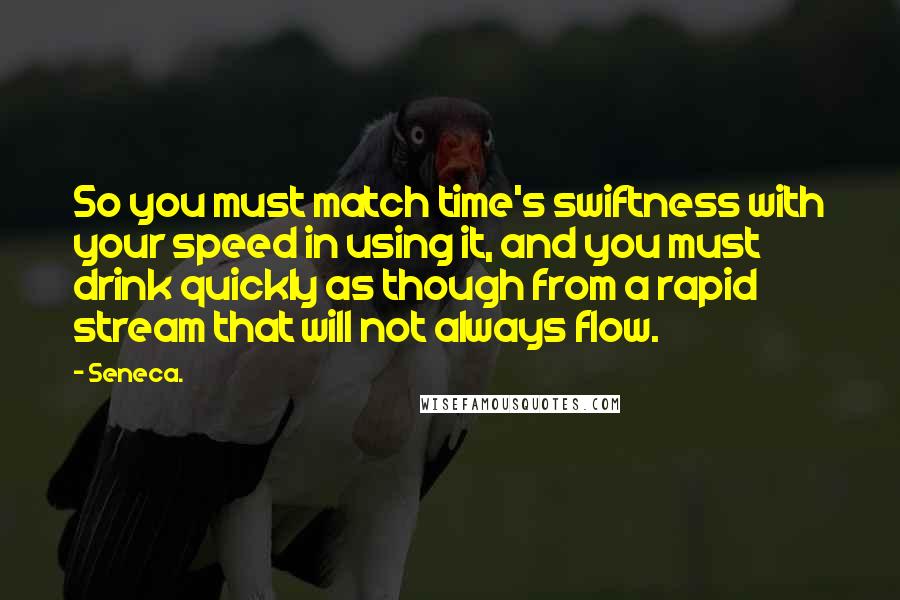 Seneca. Quotes: So you must match time's swiftness with your speed in using it, and you must drink quickly as though from a rapid stream that will not always flow.