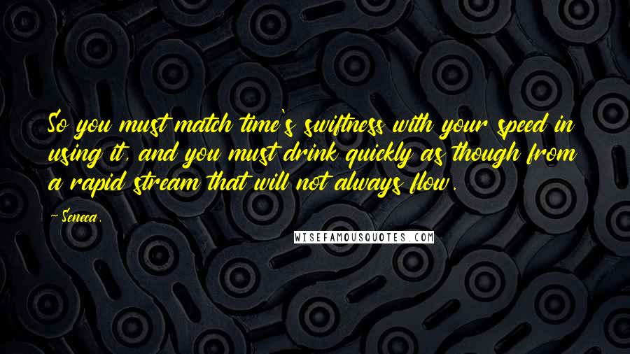Seneca. Quotes: So you must match time's swiftness with your speed in using it, and you must drink quickly as though from a rapid stream that will not always flow.