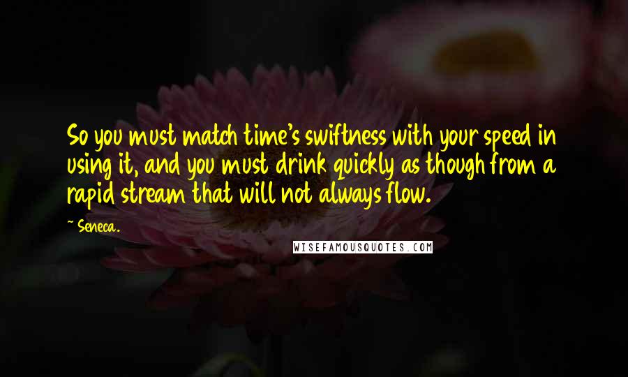 Seneca. Quotes: So you must match time's swiftness with your speed in using it, and you must drink quickly as though from a rapid stream that will not always flow.