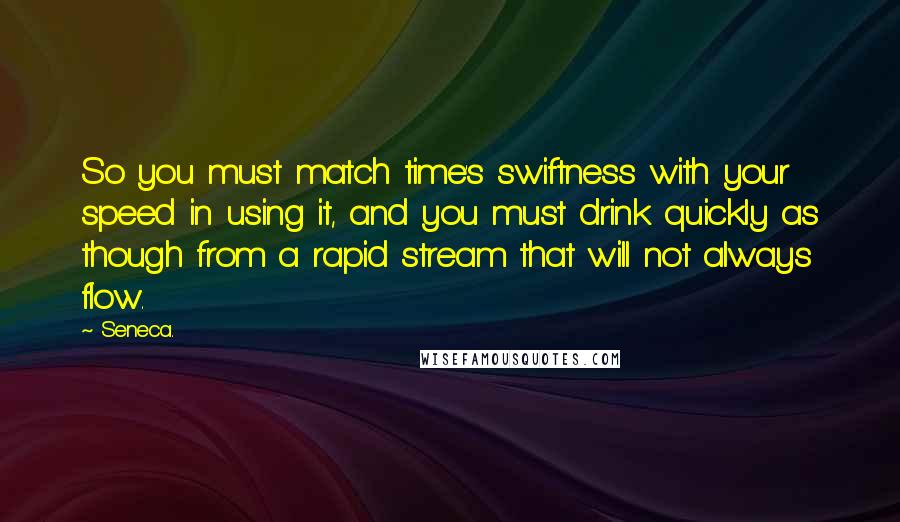 Seneca. Quotes: So you must match time's swiftness with your speed in using it, and you must drink quickly as though from a rapid stream that will not always flow.