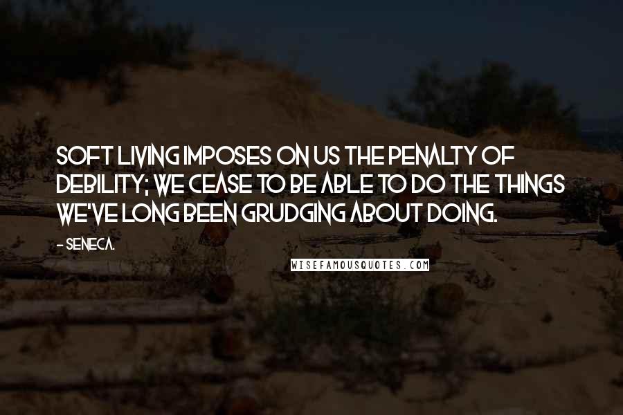 Seneca. Quotes: Soft living imposes on us the penalty of debility; we cease to be able to do the things we've long been grudging about doing.