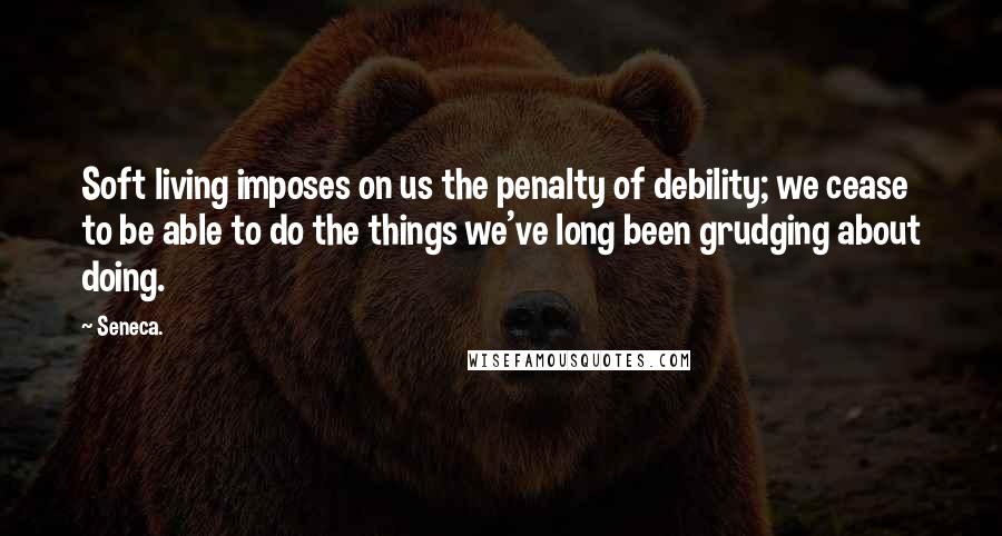 Seneca. Quotes: Soft living imposes on us the penalty of debility; we cease to be able to do the things we've long been grudging about doing.