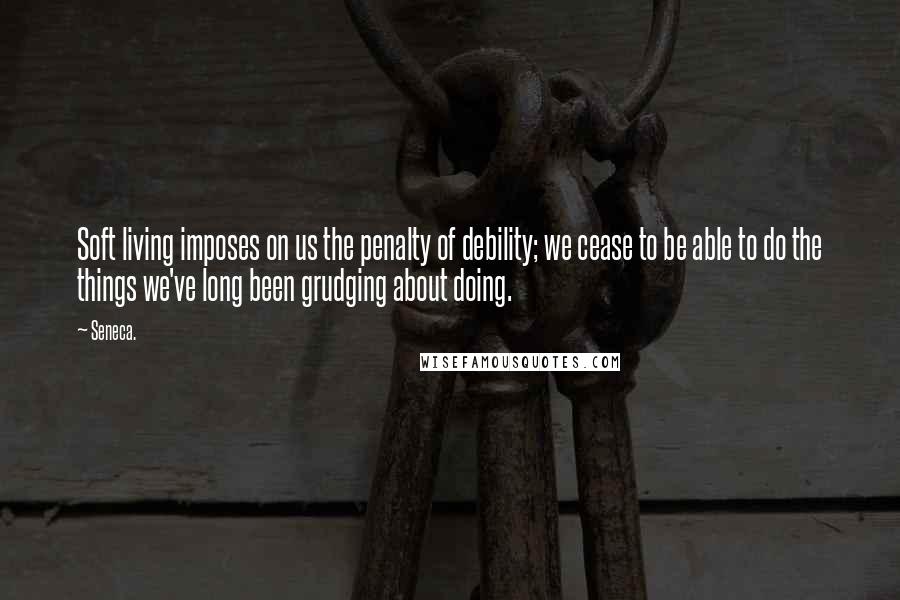 Seneca. Quotes: Soft living imposes on us the penalty of debility; we cease to be able to do the things we've long been grudging about doing.