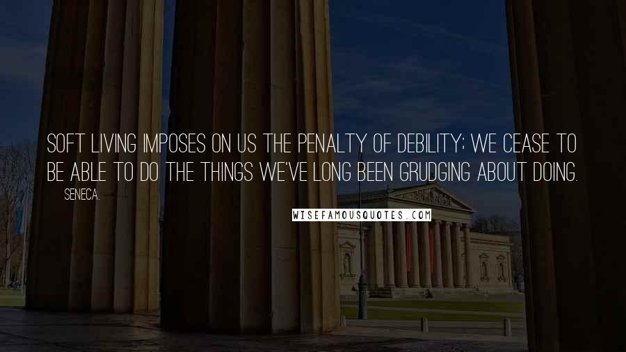 Seneca. Quotes: Soft living imposes on us the penalty of debility; we cease to be able to do the things we've long been grudging about doing.