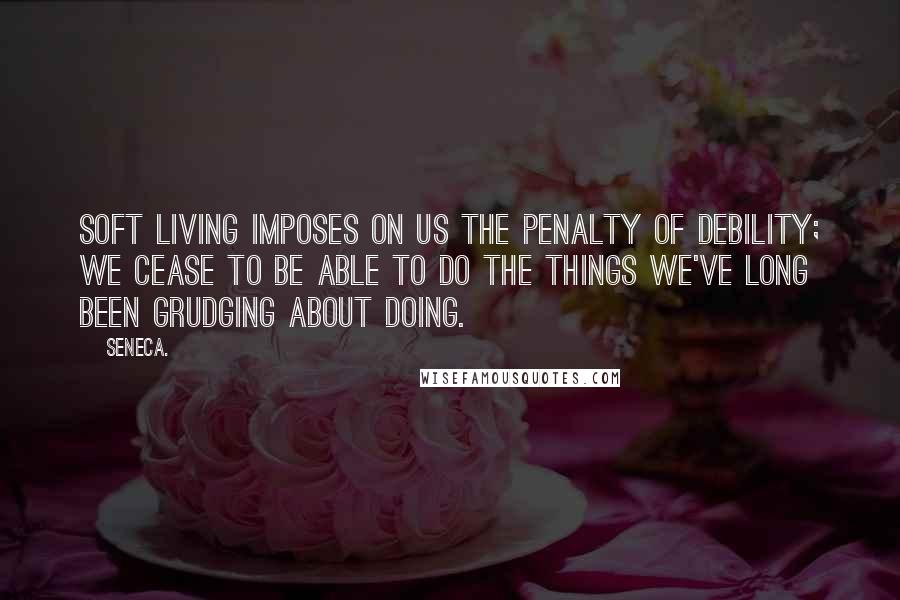 Seneca. Quotes: Soft living imposes on us the penalty of debility; we cease to be able to do the things we've long been grudging about doing.