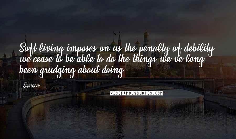 Seneca. Quotes: Soft living imposes on us the penalty of debility; we cease to be able to do the things we've long been grudging about doing.