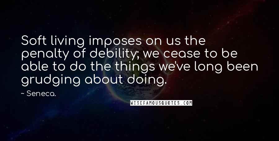Seneca. Quotes: Soft living imposes on us the penalty of debility; we cease to be able to do the things we've long been grudging about doing.