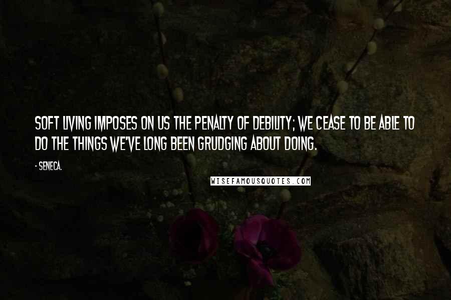 Seneca. Quotes: Soft living imposes on us the penalty of debility; we cease to be able to do the things we've long been grudging about doing.