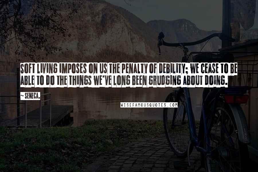 Seneca. Quotes: Soft living imposes on us the penalty of debility; we cease to be able to do the things we've long been grudging about doing.