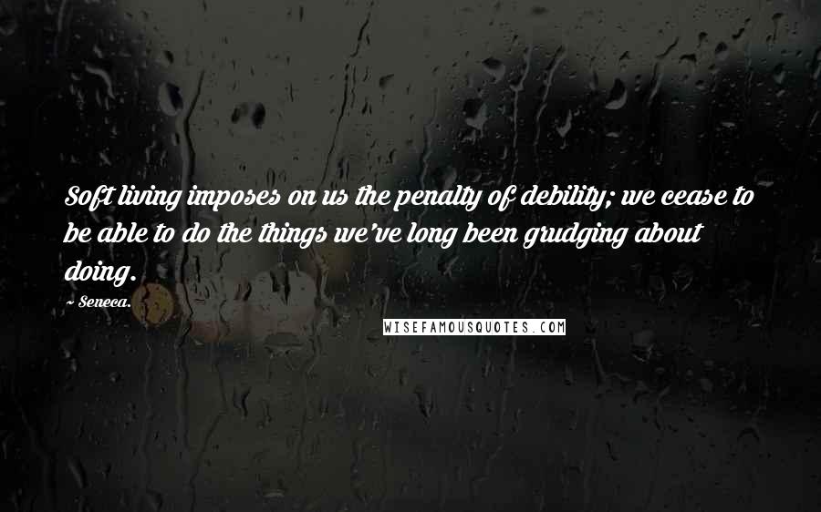Seneca. Quotes: Soft living imposes on us the penalty of debility; we cease to be able to do the things we've long been grudging about doing.