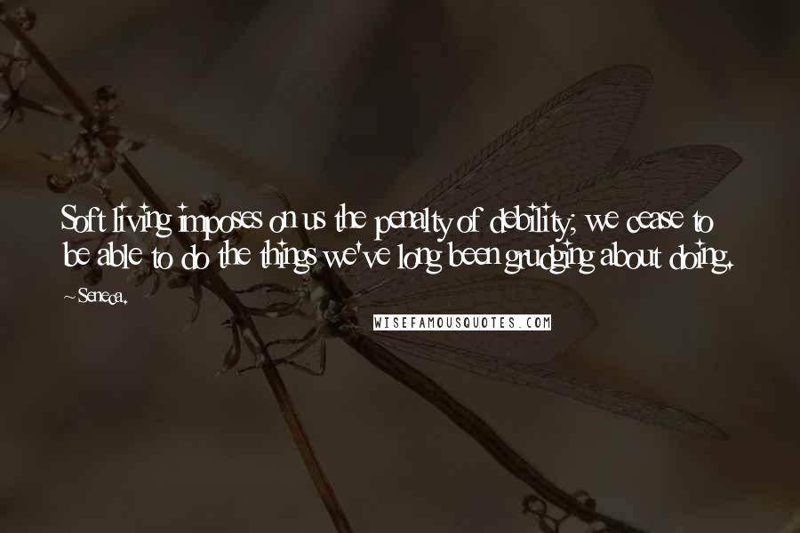 Seneca. Quotes: Soft living imposes on us the penalty of debility; we cease to be able to do the things we've long been grudging about doing.