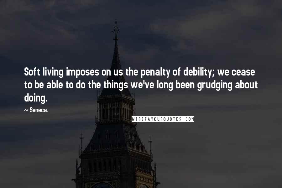 Seneca. Quotes: Soft living imposes on us the penalty of debility; we cease to be able to do the things we've long been grudging about doing.