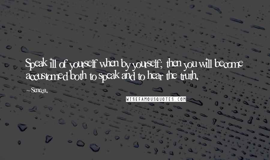 Seneca. Quotes: Speak ill of yourself when by yourself; then you will become accustomed both to speak and to hear the truth.