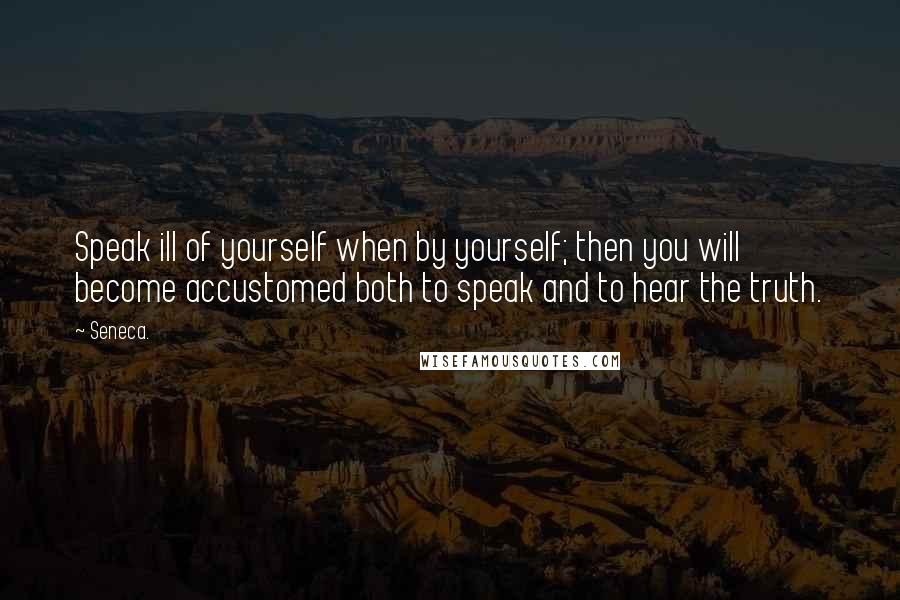 Seneca. Quotes: Speak ill of yourself when by yourself; then you will become accustomed both to speak and to hear the truth.